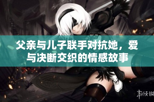 父亲与儿子联手对抗她，爱与决断交织的情感故事