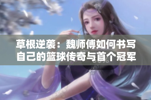 草根逆袭：魏师傅如何书写自己的篮球传奇与首个冠军梦