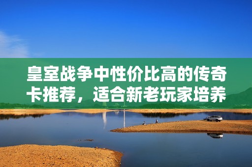 皇室战争中性价比高的传奇卡推荐，适合新老玩家培养