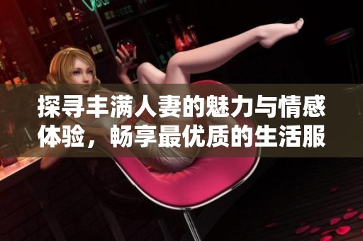 探寻丰满人妻的魅力与情感体验，畅享最优质的生活服务应用