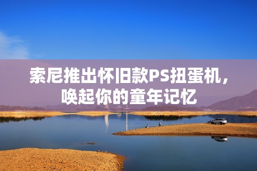 索尼推出怀旧款PS扭蛋机，唤起你的童年记忆