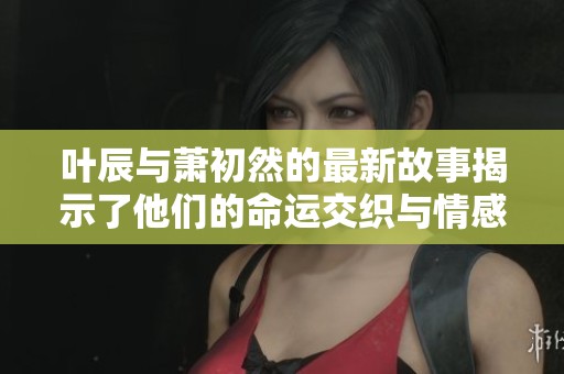 叶辰与萧初然的最新故事揭示了他们的命运交织与情感纠葛