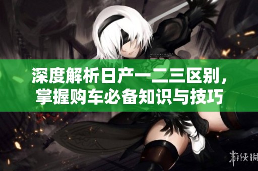 深度解析日产一二三区别，掌握购车必备知识与技巧