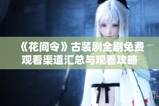 《花间令》古装剧全剧免费观看渠道汇总与观看攻略