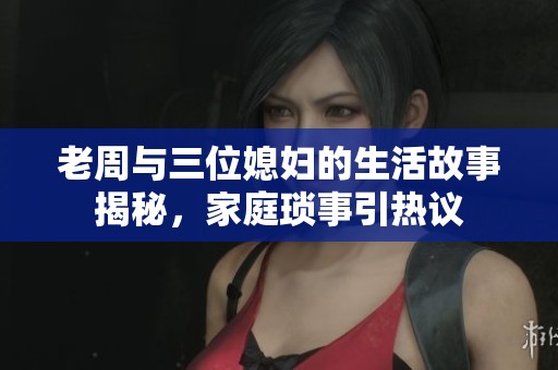 老周与三位媳妇的生活故事揭秘，家庭琐事引热议