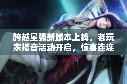 跨越星弧新版本上线，老玩家福音活动开启，惊喜连连等你来体验