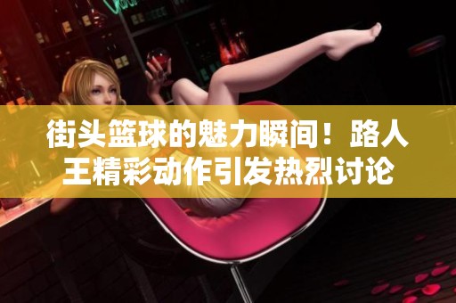 街头篮球的魅力瞬间！路人王精彩动作引发热烈讨论