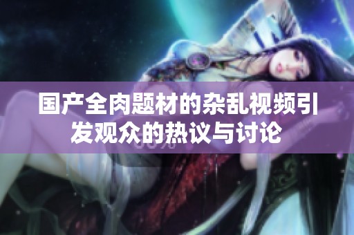 国产全肉题材的杂乱视频引发观众的热议与讨论