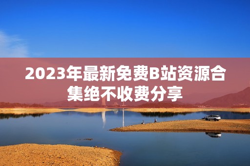 2023年最新免费B站资源合集绝不收费分享