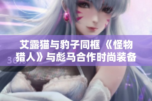 艾露猫与豹子同框 《怪物猎人》与彪马合作时尚装备发布