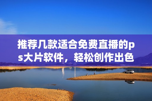 推荐几款适合免费直播的ps大片软件，轻松创作出色作品