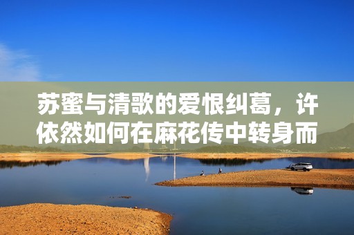 苏蜜与清歌的爱恨纠葛，许依然如何在麻花传中转身而出