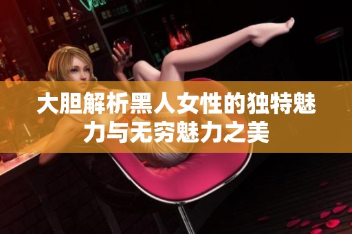 大胆解析黑人女性的独特魅力与无穷魅力之美