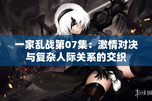 一家乱战第07集：激情对决与复杂人际关系的交织