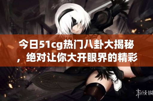 今日51cg热门八卦大揭秘，绝对让你大开眼界的精彩内容