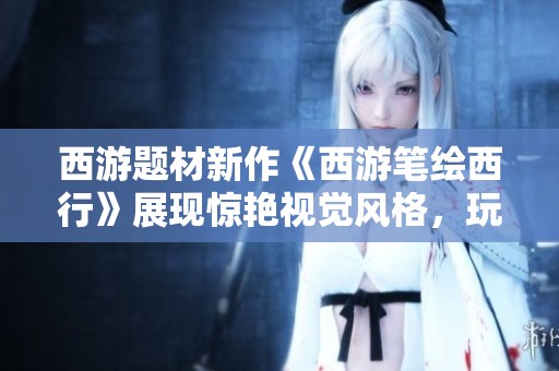 西游题材新作《西游笔绘西行》展现惊艳视觉风格，玩家期待值飙升