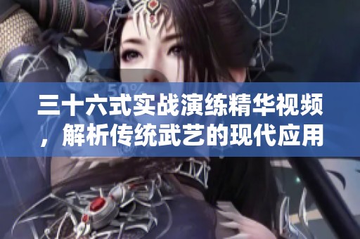 三十六式实战演练精华视频，解析传统武艺的现代应用