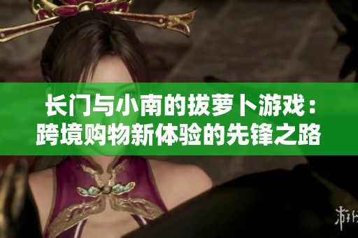 长门与小南的拔萝卜游戏：跨境购物新体验的先锋之路