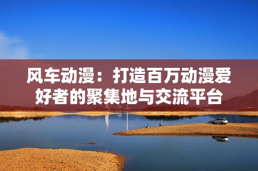 风车动漫：打造百万动漫爱好者的聚集地与交流平台