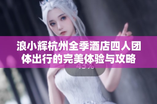 浪小辉杭州全季酒店四人团体出行的完美体验与攻略