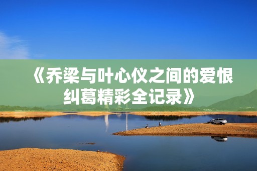 《乔梁与叶心仪之间的爱恨纠葛精彩全记录》