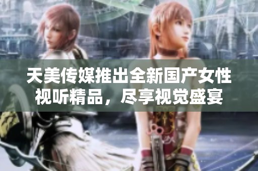 天美传媒推出全新国产女性视听精品，尽享视觉盛宴