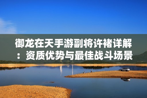御龙在天手游副将许褚详解：资质优势与最佳战斗场景深入分析