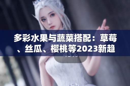 多彩水果与蔬菜搭配：草莓、丝瓜、樱桃等2023新趋势