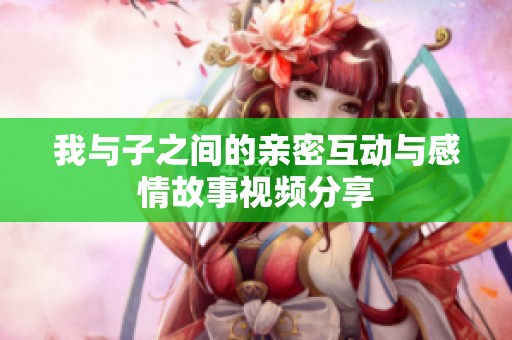 我与子之间的亲密互动与感情故事视频分享