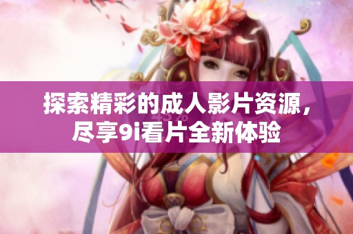 探索精彩的成人影片资源，尽享9i看片全新体验
