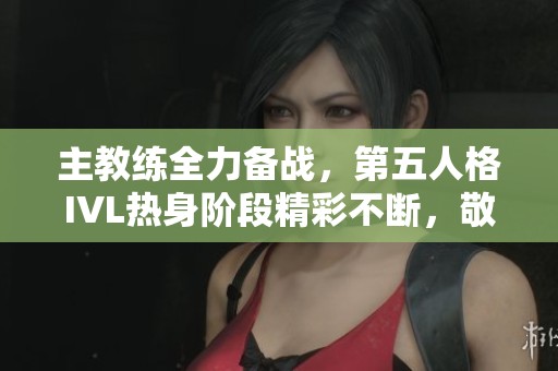 主教练全力备战，第五人格IVL热身阶段精彩不断，敬请关注！