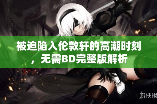 被迫陷入伦敦轩的高潮时刻，无需BD完整版解析