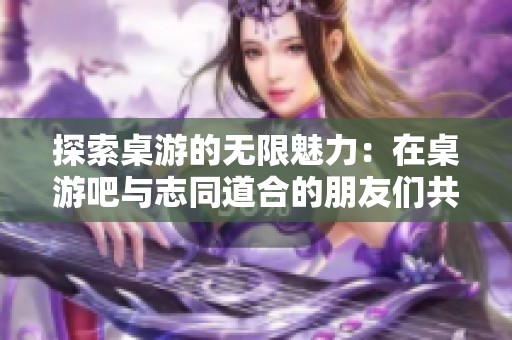 探索桌游的无限魅力：在桌游吧与志同道合的朋友们共创精彩世界