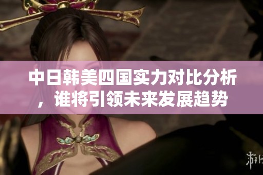 中日韩美四国实力对比分析，谁将引领未来发展趋势