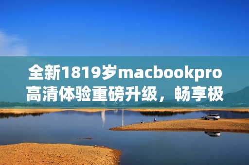 全新1819岁macbookpro高清体验重磅升级，畅享极致性能与视觉盛宴