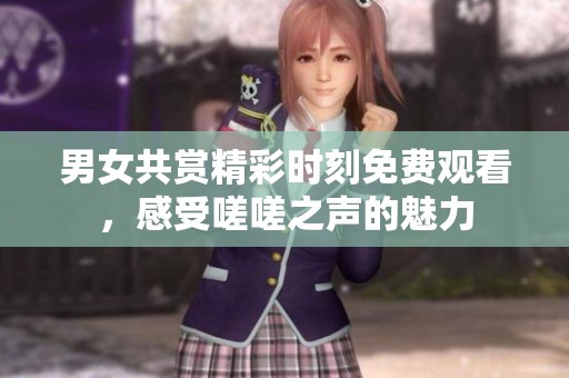 男女共赏精彩时刻免费观看，感受嗟嗟之声的魅力