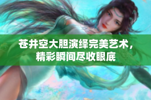苍井空大胆演绎完美艺术，精彩瞬间尽收眼底