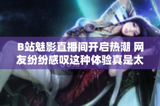 B站魅影直播间开启热潮 网友纷纷感叹这种体验真是太棒了！