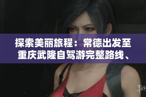 探索美丽旅程：常德出发至重庆武隆自驾游完整路线、景点推荐与住宿技巧指南