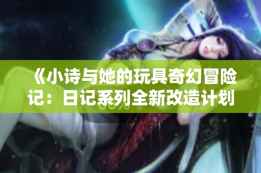 《小诗与她的玩具奇幻冒险记：日记系列全新改造计划》