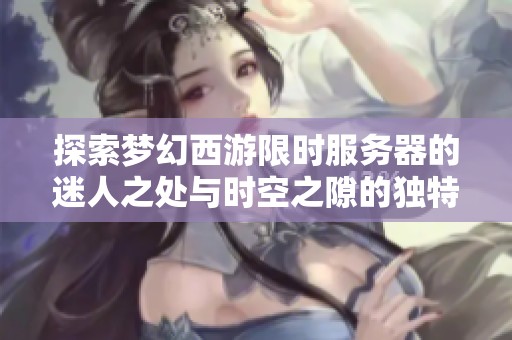 探索梦幻西游限时服务器的迷人之处与时空之隙的独特体验解析