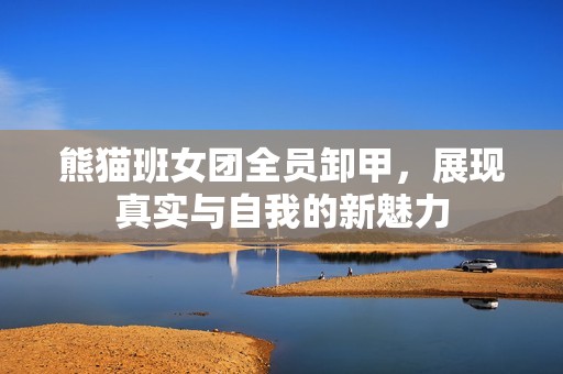 熊猫班女团全员卸甲，展现真实与自我的新魅力
