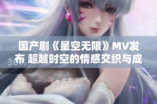 国产剧《星空无限》MV发布 超越时空的情感交织与成长之旅