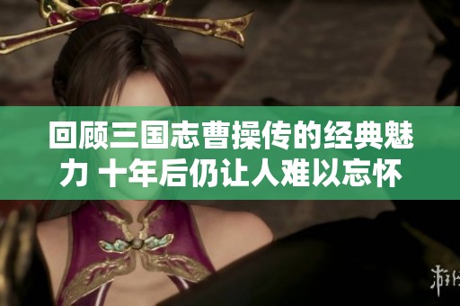 回顾三国志曹操传的经典魅力 十年后仍让人难以忘怀的游戏魅力分析