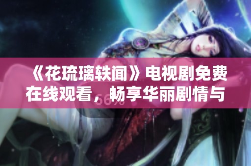 《花琉璃轶闻》电视剧免费在线观看，畅享华丽剧情与动人情感