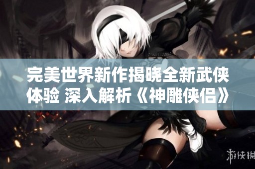 完美世界新作揭晓全新武侠体验 深入解析《神雕侠侣》的魅力与亮点