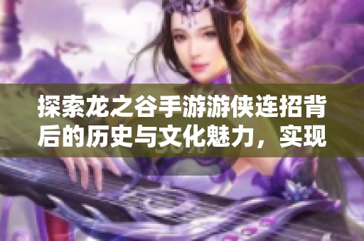 探索龙之谷手游游侠连招背后的历史与文化魅力，实现游戏与艺术的完美结合