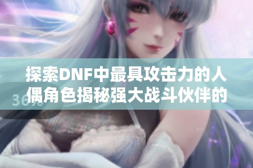探索DNF中最具攻击力的人偶角色揭秘强大战斗伙伴的秘密与优势