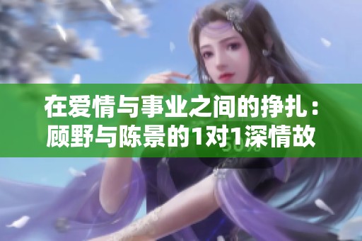 在爱情与事业之间的挣扎：顾野与陈景的1对1深情故事