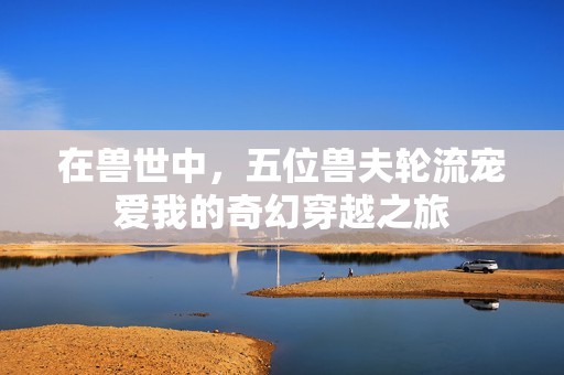 在兽世中，五位兽夫轮流宠爱我的奇幻穿越之旅